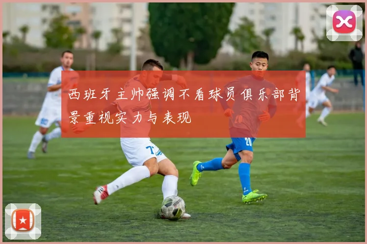 西班牙主帅强调不看球员俱乐部背景重视实力与表现
