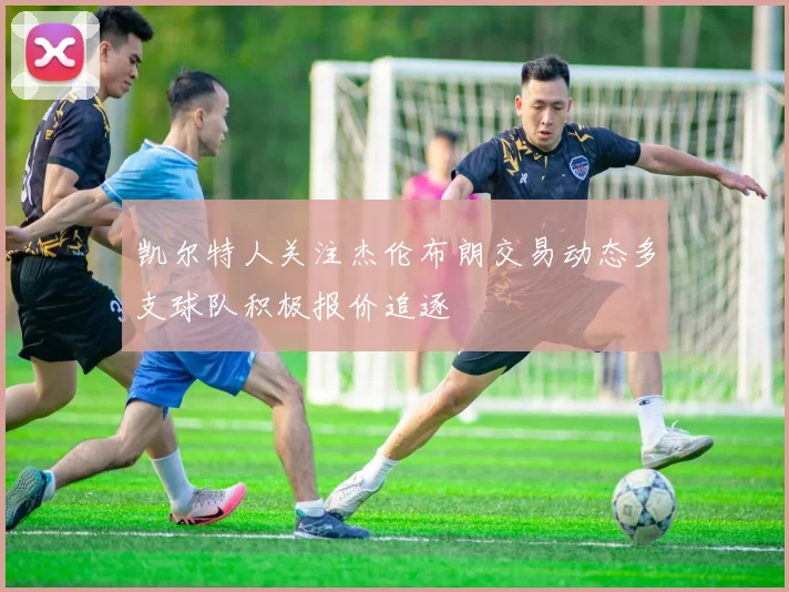 凯尔特人关注杰伦布朗交易动态多支球队积极报价追逐