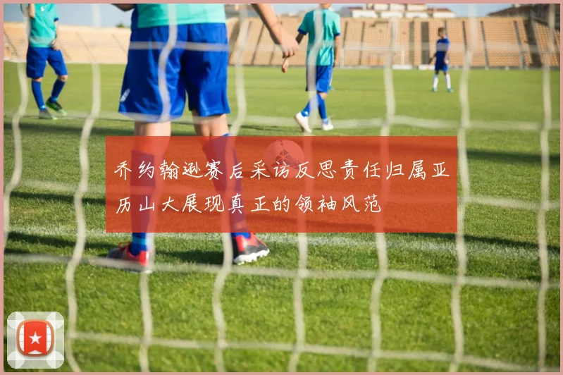 乔约翰逊赛后采访反思责任归属亚历山大展现真正的领袖风范