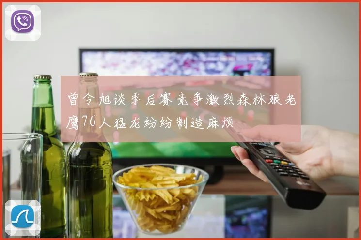 曾令旭谈季后赛竞争激烈森林狼老鹰76人猛龙纷纷制造麻烦