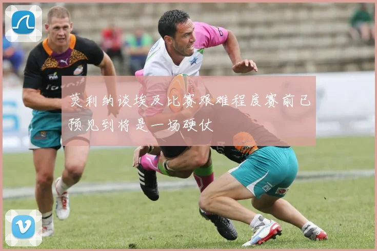 莫利纳谈埃及比赛艰难程度赛前已预见到将是一场硬仗