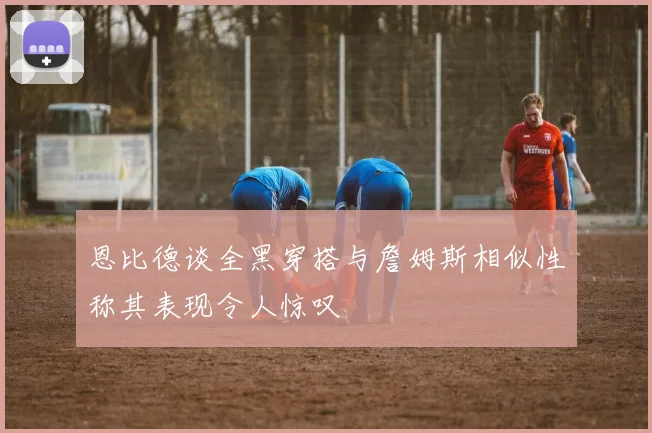 恩比德谈全黑穿搭与詹姆斯相似性称其表现令人惊叹