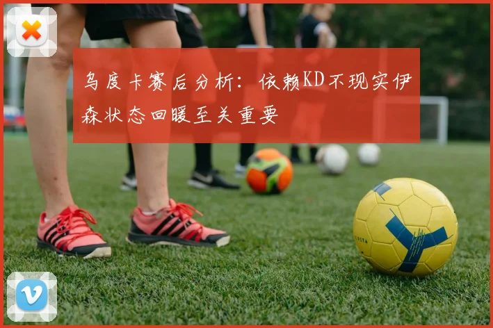 乌度卡赛后分析：依赖KD不现实伊森状态回暖至关重要