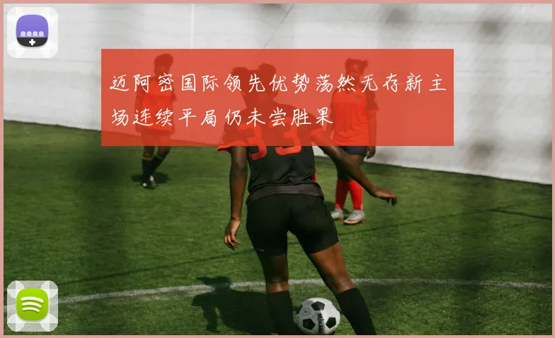 迈阿密国际领先优势荡然无存新主场连续平局仍未尝胜果