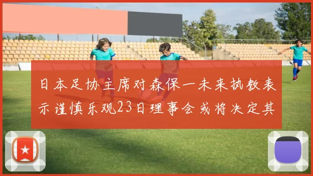日本足协主席对森保一未来执教表示谨慎乐观23日理事会或将决定其去留