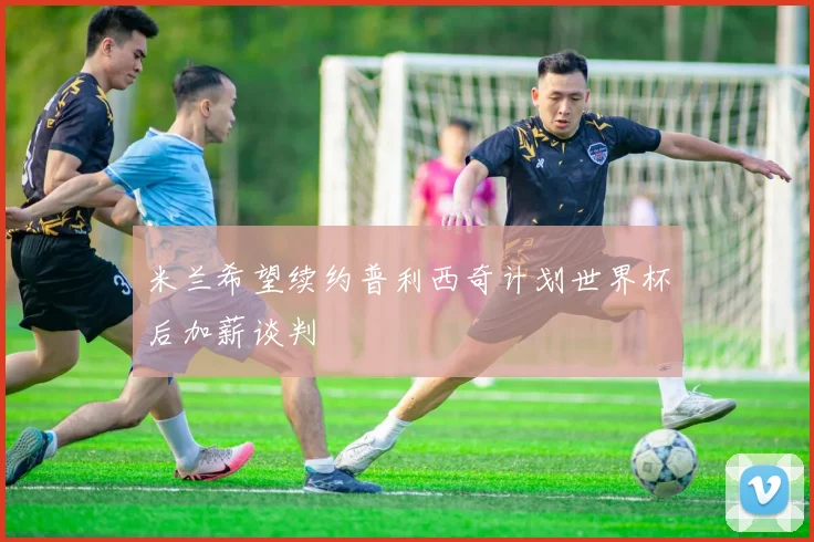 米兰希望续约普利西奇计划世界杯后加薪谈判
