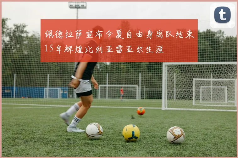 佩德拉萨宣布今夏自由身离队结束15年辉煌比利亚雷亚尔生涯